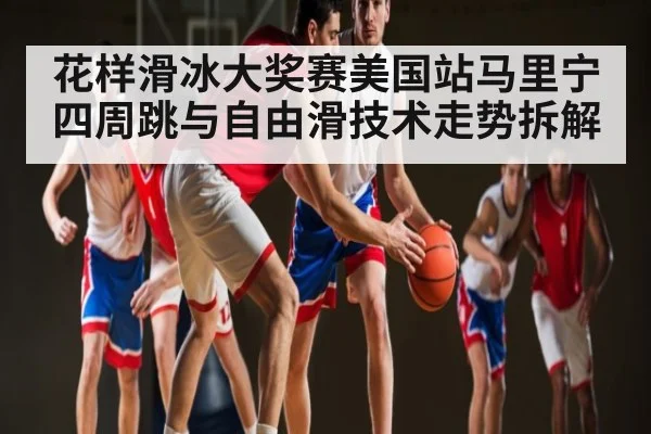 花样滑冰大奖赛美国站马里宁四周跳与自由滑技术走势拆解 - Xingkong yule